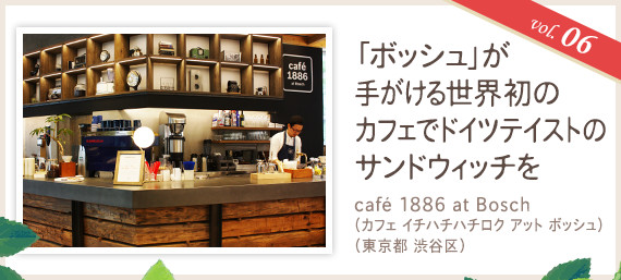 vol.06 「ボッシュ」が手がける世界初のカフェでドイツテイストのサンドウィッチを
café 1886 at Bosch（カフェ イチハチハチロク アット ボッシュ）（東京都 渋谷区）