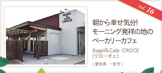 vol.16 朝から幸せ気分！モーニング発祥の地のベーカリーカフェ Bagel&Cafe CROCE（クローチェ）（愛知県 一宮市）