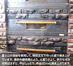 富士山の溶岩を使用して、特別注文で作った窯で焼き上げています。遠赤外線効果により、火通りがよく、余分な水分を飛ばさずに、中はしっとり、外はパリッと焼き上がります。