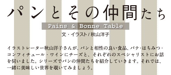 パンとその仲間たち Pains＆Bonne Table　文・イラスト/秋山洋子　イラストレーター秋山洋子さんが、パンと相性の良い食品、パテ・はちみつ・コンフィチュール・ワインにチーズと、それぞれのスペシャリストにお話を伺いました。シリーズでパンの仲間たちを紹介していきます。それでは、一緒に美味しい世界を覗いてみましょう。